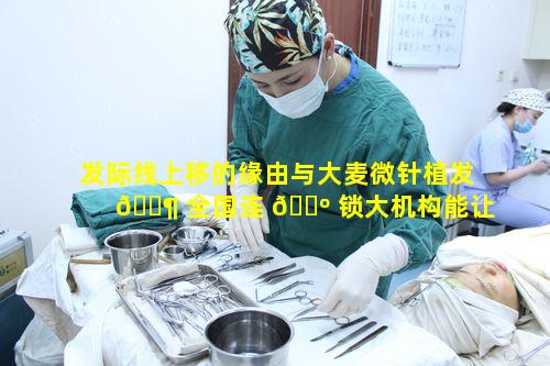 发际线上移的缘由与大麦微针植发 🐶 全国连 🌺 锁大机构能让人放心的奥秘是什么